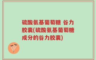 硫酸氨基葡萄糖 谷力胶囊(硫酸氨基葡萄糖成分的谷力胶囊)