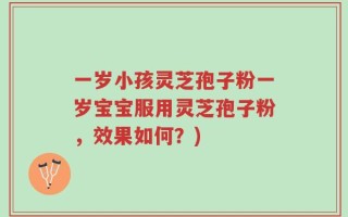 一岁小孩灵芝孢子粉一岁宝宝服用灵芝孢子粉，效果如何？)