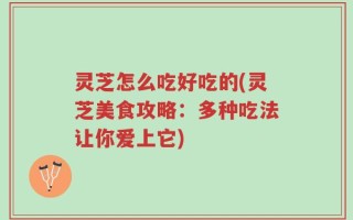 灵芝怎么吃好吃的(灵芝美食攻略：多种吃法让你爱上它)