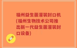 福州益生菌灌装封口机(福州生物技术公司推出新一代益生菌灌装封口设备)