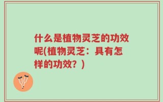 什么是植物灵芝的功效呢(植物灵芝：具有怎样的功效？)
