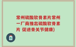 常州硫酸软骨素片常州一厂商推出硫酸软骨素片 促进骨关节健康)