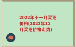 2022年十一月灵芝价格(2022年11月灵芝价格走势)