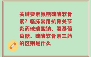 关键要素氨糖硫酸软骨素？临床常用抗骨关节炎药玻璃酸钠、氨基葡萄糖、硫酸软骨素三药的区别是什么