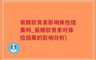 氨糖软骨素影响体检结果吗_氨糖软骨素对体检结果的影响分析)