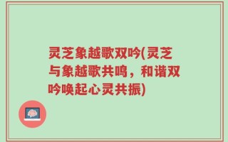 灵芝象越歌双吟(灵芝与象越歌共鸣，和谐双吟唤起心灵共振)