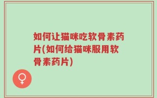 如何让猫咪吃软骨素药片(如何给猫咪服用软骨素药片)