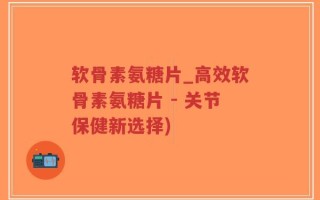软骨素氨糖片_高效软骨素氨糖片 - 关节保健新选择)