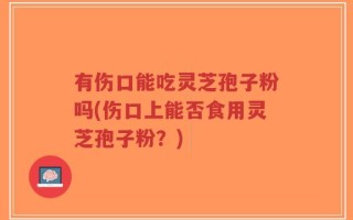 有伤口能吃灵芝孢子粉吗(伤口上能否食用灵芝孢子粉？)