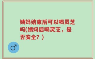 姨妈结束后可以喝灵芝吗(姨妈后喝灵芝，是否安全？)