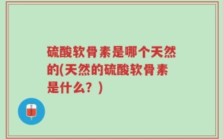 硫酸软骨素是哪个天然的(天然的硫酸软骨素是什么？)