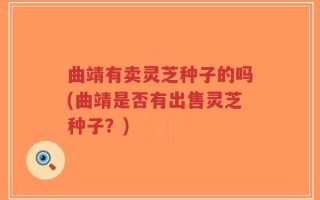 曲靖有卖灵芝种子的吗(曲靖是否有出售灵芝种子？)