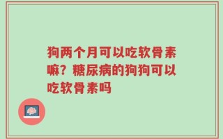 狗两个月可以吃软骨素嘛？糖尿病的狗狗可以吃软骨素吗