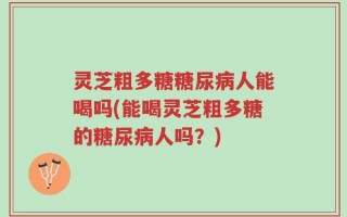 灵芝粗多糖糖尿病人能喝吗(能喝灵芝粗多糖的糖尿病人吗？)
