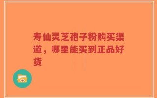 寿仙灵芝孢子粉购买渠道，哪里能买到正品好货