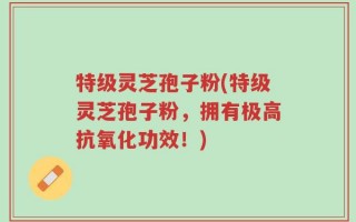 特级灵芝孢子粉(特级灵芝孢子粉，拥有极高抗氧化功效！)