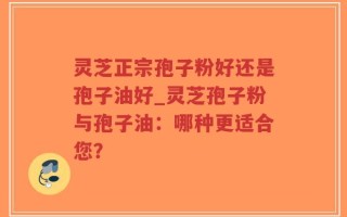 灵芝正宗孢子粉好还是孢子油好_灵芝孢子粉与孢子油：哪种更适合您？
