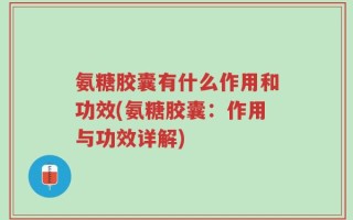 氨糖胶囊有什么作用和功效(氨糖胶囊：作用与功效详解)