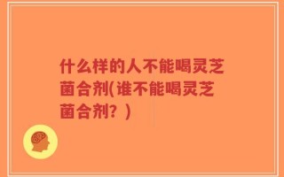 什么样的人不能喝灵芝菌合剂(谁不能喝灵芝菌合剂？)