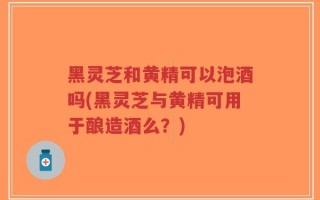 黑灵芝和黄精可以泡酒吗(黑灵芝与黄精可用于酿造酒么？)