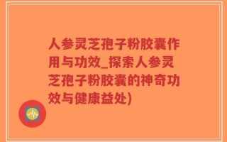 人参灵芝孢子粉胶囊作用与功效_探索人参灵芝孢子粉胶囊的神奇功效与健康益处)