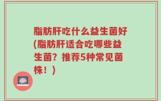 脂肪肝吃什么益生菌好(脂肪肝适合吃哪些益生菌？推荐5种常见菌株！)