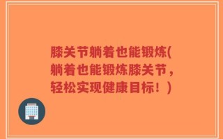 膝关节躺着也能锻炼(躺着也能锻炼膝关节，轻松实现健康目标！)