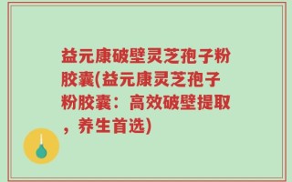 益元康破壁灵芝孢子粉胶囊(益元康灵芝孢子粉胶囊：高效破壁提取，养生首选)