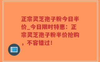 正宗灵芝孢子粉今日半价_今日限时特惠：正宗灵芝孢子粉半价抢购，不容错过！