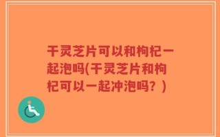 干灵芝片可以和枸杞一起泡吗(干灵芝片和枸杞可以一起冲泡吗？)