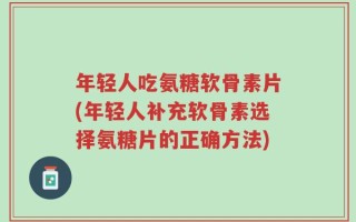 年轻人吃氨糖软骨素片(年轻人补充软骨素选择氨糖片的正确方法)
