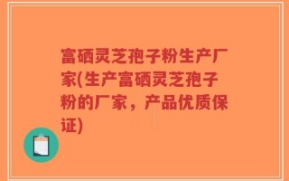富硒灵芝孢子粉生产厂家(生产富硒灵芝孢子粉的厂家，产品优质保证)