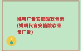 姚明广告安糖酸软骨素(姚明代言安糖酸软骨素广告)