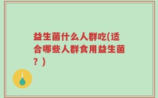 益生菌什么人群吃(适合哪些人群食用益生菌？)