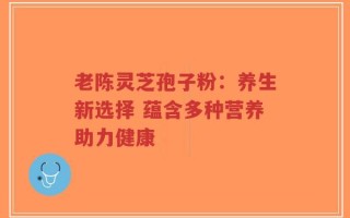 老陈灵芝孢子粉：养生新选择 蕴含多种营养助力健康