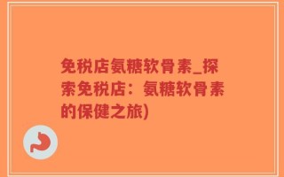 免税店氨糖软骨素_探索免税店：氨糖软骨素的保健之旅)