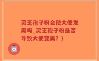 灵芝孢子粉会使大便发黑吗_灵芝孢子粉是否导致大便变黑？)