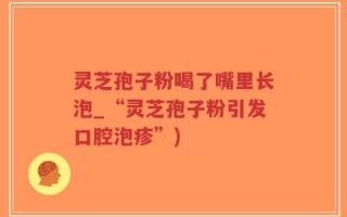 灵芝孢子粉喝了嘴里长泡_“灵芝孢子粉引发口腔泡疹”)