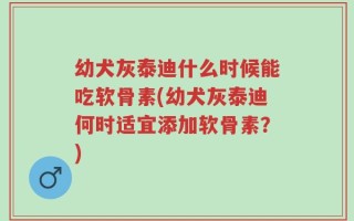 幼犬灰泰迪什么时候能吃软骨素(幼犬灰泰迪何时适宜添加软骨素？)