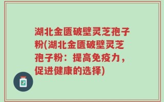 湖北金匮破壁灵芝孢子粉(湖北金匮破壁灵芝孢子粉：提高免疫力，促进健康的选择)