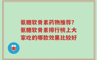 氨糖软骨素药物推荐？氨糖软骨素排行榜上大家吃的哪款效果比较好
