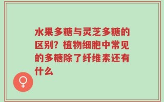 水果多糖与灵芝多糖的区别？植物细胞中常见的多糖除了纤维素还有什么