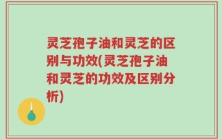 灵芝孢子油和灵芝的区别与功效(灵芝孢子油和灵芝的功效及区别分析)