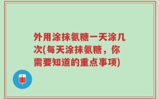 外用涂抹氨糖一天涂几次(每天涂抹氨糖，你需要知道的重点事项)