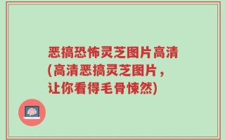 恶搞恐怖灵芝图片高清(高清恶搞灵芝图片，让你看得毛骨悚然)