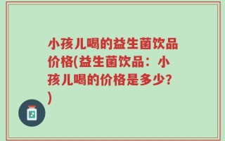 小孩儿喝的益生菌饮品价格(益生菌饮品：小孩儿喝的价格是多少？)