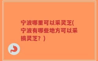 宁波哪里可以采灵芝(宁波有哪些地方可以采摘灵芝？)