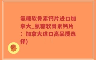 氨糖软骨素钙片进口加拿大_氨糖软骨素钙片：加拿大进口高品质选择)