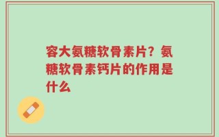 容大氨糖软骨素片？氨糖软骨素钙片的作用是什么
