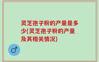 灵芝孢子粉的产量是多少(灵芝孢子粉的产量及其相关情况)